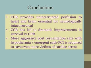 Conclusions
• CCR provides uninterrupted perfusion to
heart and brain essential for neurologically
intact survival
• CCR has led to dramatic improvements in
survival vs CPR
• More aggressive post resuscitation care with
hypothermia / emergent cath-PCI is required
to save even more victims of cardiac arrest
 