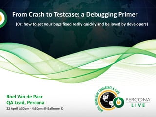 From Crash to Testcase: a Debugging Primer
(Or: how to get your bugs fixed really quickly and be loved by developers)
Roel Van de Paar
QA Lead, Percona
22 April 1:30pm - 4:30pm @ Ballroom D
 