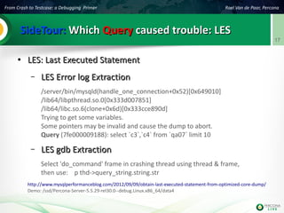 From Crash to Testcase: a Debugging Primer Roel Van de Paar, Percona
17
SideTour:SideTour: WhichWhich QueryQuery caused trouble: LEScaused trouble: LES
●
LES: Last Executed StatementLES: Last Executed Statement
– LES Error log ExtractionLES Error log Extraction
/server/bin/mysqld(handle_one_connection+0x52)[0x649010]
/lib64/libpthread.so.0[0x333d007851]
/lib64/libc.so.6(clone+0x6d)[0x333cce890d]
Trying to get some variables.
Some pointers may be invalid and cause the dump to abort.
Query (7fe000009188): select `c3`,`c4` from `qa07` limit 10
– LES gdb ExtractionLES gdb Extraction
Select 'do_command' frame in crashing thread using thread & frame,
then use: p thd->query_string.string.str
http://www.mysqlperformanceblog.com/2012/09/09/obtain-last-executed-statement-from-optimized-core-dump/
Demo: /ssd/Percona-Server-5.5.29-rel30.0--debug.Linux.x86_64/data4
 