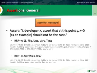From Crash to Testcase: a Debugging Primer Roel Van de Paar, Percona
18
AssertAssertions: Generalions: General
●
Assert: “I, developer x, assert that at this point y, x=0Assert: “I, developer x, assert that at this point y, x=0
(as an example) should not be the case.”(as an example) should not be the case.”
– RRR++: SE, File, Line, Vars, TimeRRR++: SE, File, Line, Vars, Time
121204 7:45:06 InnoDB: Assertion failure in thread 1390 in file row0upd.c line 2023
InnoDB: Failing assertion: btr_pcur_restore_position(thr_get_trx(thr)->fake_changes ?
BTR_SEARCH_TREE : BTR_MODIFY_TREE, pcur, mtr)
– RRR++: Are you a dev?RRR++: Are you a dev?
130127 0:20:37 InnoDB: Assertion failure in thread 1396 in file row0sel.c line 115
InnoDB: Failing assertion: prefix_len >= sec_len
 