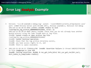 From Crash to Testcase: a Debugging Primer Roel Van de Paar, Percona
21
Error LogError Log AnalysisAnalysis ExampleExample
● Version: '5.6.10-alpha60.2-debug-log' socket: '/ssd/198649/current1_4/tmp/master.sock'
port: 13060 Percona Server with XtraDB (GPL), Release alpha60.2, Revision 313-debug
2013-03-13 02:20:59 8466 [ERROR] InnoDB: Unable to lock
/ssd/tmp/ib_log_archive_0000000687614464, error: 11
2013-03-13 02:20:59 8466 [Note] InnoDB: Check that you do not already have another
mysqld process using the same InnoDB data or log files.
InnoDB: Cannot create or open archive log file
/ssd/tmp/ib_log_archive_0000000687614464.
InnoDB: Cannot continue operation.
InnoDB: Check that the log archive directory exists,
InnoDB: you have access rights to it, and
InnoDB: there is space available.
● 2013-03-11 03:34:23 7f9866dca700 InnoDB: Assertion failure in thread 140292537493248
in file row0purge.cc line 459
InnoDB: Failing assertion: 0x20UL & rec_get_info_bits( btr_cur_get_rec(btr_cur),
dict_table_is_comp(index->table))
 