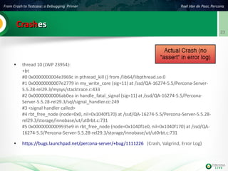 From Crash to Testcase: a Debugging Primer Roel Van de Paar, Percona
23
CrashCrasheses
● thread 10 (LWP 23954):
+bt
#0 0x0000000004e3969c in pthread_kill () from /lib64/libpthread.so.0
#1 0x00000000007e2779 in my_write_core (sig=11) at /ssd/QA-16274-5.5/Percona-Server-
5.5.28-rel29.3/mysys/stacktrace.c:433
#2 0x00000000006ab0ea in handle_fatal_signal (sig=11) at /ssd/QA-16274-5.5/Percona-
Server-5.5.28-rel29.3/sql/signal_handler.cc:249
#3 <signal handler called>
#4 rbt_free_node (node=0x0, nil=0x1040f170) at /ssd/QA-16274-5.5/Percona-Server-5.5.28-
rel29.3/storage/innobase/ut/ut0rbt.c:731
#5 0x00000000009935e9 in rbt_free_node (node=0x1040f1e0, nil=0x1040f170) at /ssd/QA-
16274-5.5/Percona-Server-5.5.28-rel29.3/storage/innobase/ut/ut0rbt.c:731
● https://bugs.launchpad.net/percona-server/+bug/1111226 (Crash, Valgrind, Error Log)
 