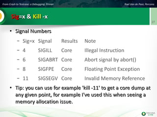 From Crash to Testcase: a Debugging Primer Roel Van de Paar, Percona
27
SigSig=x &=x & KillKill -x-x
●
Signal NumbersSignal Numbers
– Sig=x Signal Results Note
– 4 SIGILL Core Illegal Instruction
– 6 SIGABRT Core Abort signal by abort()
– 8 SIGFPE Core Floating Point Exception
– 11 SIGSEGV Core Invalid Memory Reference
●
Tip: you can use for example 'kill -11' to get a core dump atTip: you can use for example 'kill -11' to get a core dump at
any given point, for example I've used this when seeing aany given point, for example I've used this when seeing a
memory allocation issue.memory allocation issue.
 