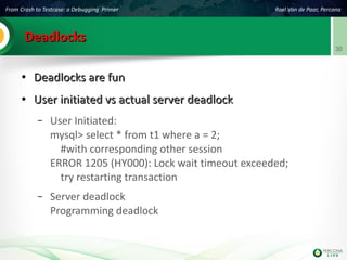 From Crash to Testcase: a Debugging Primer Roel Van de Paar, Percona
30
DeadlocksDeadlocks
●
Deadlocks are funDeadlocks are fun
●
User initiated vs actual server deadlockUser initiated vs actual server deadlock
– User Initiated:
mysql> select * from t1 where a = 2;
#with corresponding other session
ERROR 1205 (HY000): Lock wait timeout exceeded;
try restarting transaction
– Server deadlock
Programming deadlock
 