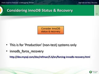 From Crash to Testcase: a Debugging Primer Roel Van de Paar, Percona
33
Considering InnoDB Status & RecoveryConsidering InnoDB Status & Recovery
●
This is for 'Production' (non-test) systems onlyThis is for 'Production' (non-test) systems only
●
innodb_force_recoveryinnodb_force_recovery
http://dev.mysql.com/doc/refman/5.6/en/forcing-innodb-recovery.htmlhttp://dev.mysql.com/doc/refman/5.6/en/forcing-innodb-recovery.html
 