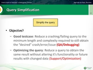 From Crash to Testcase: a Debugging Primer Roel Van de Paar, Percona
42
Query SimplificationQuery Simplification
●
Objective?Objective?
– Good testcase: Reduce a crashing/failing query to the
minimum length and complexity required to still obtain
the “desired” crash/error/issue (QA/Debugging)
– Optimizing the query: Reduce a query to obtain the
same result without altering it's functionality or future
results with changed data (Support/Optimization)
 