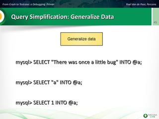 From Crash to Testcase: a Debugging Primer Roel Van de Paar, Percona
45
Query Simplification: Generalize DataQuery Simplification: Generalize Data
mysql> SELECT "There was once a little bug" INTO @a;mysql> SELECT "There was once a little bug" INTO @a;
mysql> SELECT "a" INTO @a;mysql> SELECT "a" INTO @a;
mysql> SELECT 1 INTO @a;mysql> SELECT 1 INTO @a;
 