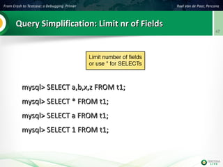 From Crash to Testcase: a Debugging Primer Roel Van de Paar, Percona
47
Query Simplification: Limit nr of FieldsQuery Simplification: Limit nr of Fields
mysql> SELECT a,b,x,z FROM t1;mysql> SELECT a,b,x,z FROM t1;
mysql> SELECT * FROM t1;mysql> SELECT * FROM t1;
mysql> SELECT a FROM t1;mysql> SELECT a FROM t1;
mysql> SELECT 1 FROM t1;mysql> SELECT 1 FROM t1;
 