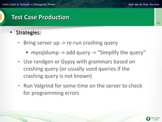 From Crash to Testcase: a Debugging Primer Roel Van de Paar, Percona
49
Test Case ProductionTest Case Production
●
Strategies:Strategies:
– Bring server up -> re-run crashing query
● mysqldump -> add query -> “Simplify the query”
– Use randgen or Gypsy with grammars based on
crashing query (or usually used queries if the
crashing query is not known)
– Run Valgrind for some time on the server to check
for programming errors
 
