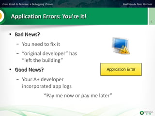 From Crash to Testcase: a Debugging Primer Roel Van de Paar, Percona
5
Application Errors: You're It!Application Errors: You're It!
●
Bad News?Bad News?
– You need to fix it
– “original developer” has
“left the building”
●
Good News?Good News?
– Your A+ developer
incorporated app logs
“Pay me now or pay me later”
 