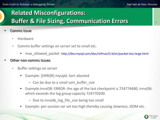 From Crash to Testcase: a Debugging Primer Roel Van de Paar, Percona
7
Related Misconfigurations:Related Misconfigurations:
Buffer & File Sizing, Communication ErrorsBuffer & File Sizing, Communication Errors
●
Comms IssueComms Issue
– Hardware
– Comms buffer settings on server set to small etc.
● max_allowed_packet http://dev.mysql.com/doc/refman/5.6/en/packet-too-large.html
●
Other non-comms IssuesOther non-comms Issues
– Buffer settings on server
● Example: [ERROR] mysqld: Sort aborted
– Can be due to a small sort_buffer_size
● Example:InnoDB: ERROR: the age of the last checkpoint is 724774680, InnoDB:
which exceeds the log group capacity 724770200.
– Due to innodb_log_file_size being too small
● Example: per-session var set too high thereby causing slowness, OOM etc.
 
