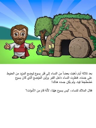 ‫م‬ ‫يد‬‫ز‬‫الم‬ ‫لوضع‬ ‫ع‬‫يسو‬ ‫ر‬ْ‫ب‬َ‫ق‬ ‫إلى‬ ‫النساء‬ ‫من‬ ‫ا‬‫ا‬‫بعض‬ ‫ت‬َ‫ب‬َ‫ه‬َ‫ذ‬ ‫أيام‬ ‫ثلثة‬ ‫بعد‬‫الحنوط‬ ‫ن‬
‫ه‬َ‫د‬ َ‫س‬َ‫ج‬ ‫على‬.َ‫ان‬َ‫ك‬ ‫ي‬ِ‫ذ‬َّ‫ال‬ َ‫ع‬ ِ‫ض‬ ْ‫و‬َ‫م‬ْ‫ل‬‫ا‬ ‫أين‬‫ر‬‫و‬ ‫القبر‬ ‫داخل‬ ‫النساء‬ ‫فنظرت‬‫ع‬‫يسو‬
ِ‫يه‬ِ‫ف‬ ‫ا‬‫ا‬‫ع‬ِ‫ج‬َ‫ط‬ ْ‫ض‬ُ‫م‬.‫هناك‬ ‫جسده‬ ‫يكن‬ ‫ولم‬!
،‫للنساء‬ ‫الملك‬ ‫فقال‬"‫ات‬‫و‬‫األم‬ ‫من‬ َ‫ام‬َ‫ق‬ ُ‫ه‬َّ‫َن‬‫أل‬ ،‫ا‬َ‫ن‬ُ‫هه‬ ‫ع‬‫يسو‬ ‫ليس‬"!
 