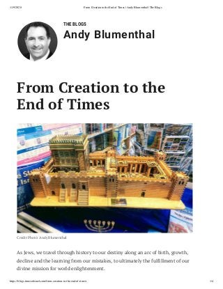11/9/2020 From Creation to the End of Times | Andy Blumenthal | The Blogs
https://blogs.timesoﬁsrael.com/from-creation-to-the-end-of-times/ 1/4
THE BLOGS
Andy Blumenthal
From Creation to the
End of Times
Credit Photo: Andy Blumenthal
As Jews, we travel through history to our destiny along an arc of birth, growth,
decline and the learning from our mistakes, to ultimately the fulfillment of our
divine mission for world enlightenment.
 