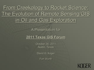 From Creekology to Rocket Science:
The Evolution of Remote Sensing/GIS
     in Oil and Gas Exploration
           A Presentation for

         2011 Texas GIS Forum
             October 26, 2011
              Austin, Texas

              David G. Koger

                Fort Worth
 