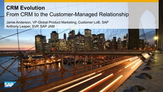 CRM Evolution
From CRM to the Customer-Managed Relationship
Jamie Anderson, VP Global Product Marketing, Customer LoB, SAP
Anthony Leaper, SVP, SAP JAM
 