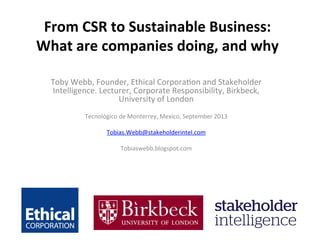 From	
  CSR	
  to	
  Sustainable	
  Business:	
  
What	
  are	
  companies	
  doing,	
  and	
  why	
  
	
  
Toby	
  Webb,	
  Founder,	
  Ethical	
  Corpora7on	
  and	
  Stakeholder	
  
Intelligence.	
  Lecturer,	
  Corporate	
  Responsibility,	
  Birkbeck,	
  
University	
  of	
  London	
  
	
  
Tecnológico	
  de	
  Monterrey,	
  Mexico,	
  September	
  2013	
  
	
  
Tobias.Webb@stakeholderintel.com	
  
	
  
Tobiaswebb.blogspot.com	
  
 