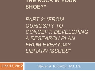 THE ROCK IN YOUR 
SHOE?” 
PART 2: “FROM 
CURIOSITY TO 
CONCEPT: DEVELOPING 
A RESEARCH PLAN 
FROM EVERYDAY 
LIBRARY ISSUES” 
June 13, 2012 Steven A. Knowlton, M.L.I.S. 
 