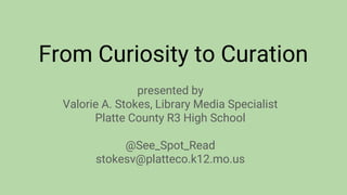 From Curiosity to Curation
presented by
Valorie A. Stokes, Library Media Specialist
Platte County R3 High School
http://bit.ly/1QNnfqX
@See_Spot_Read
stokesv@platteco.k12.mo.us
 
