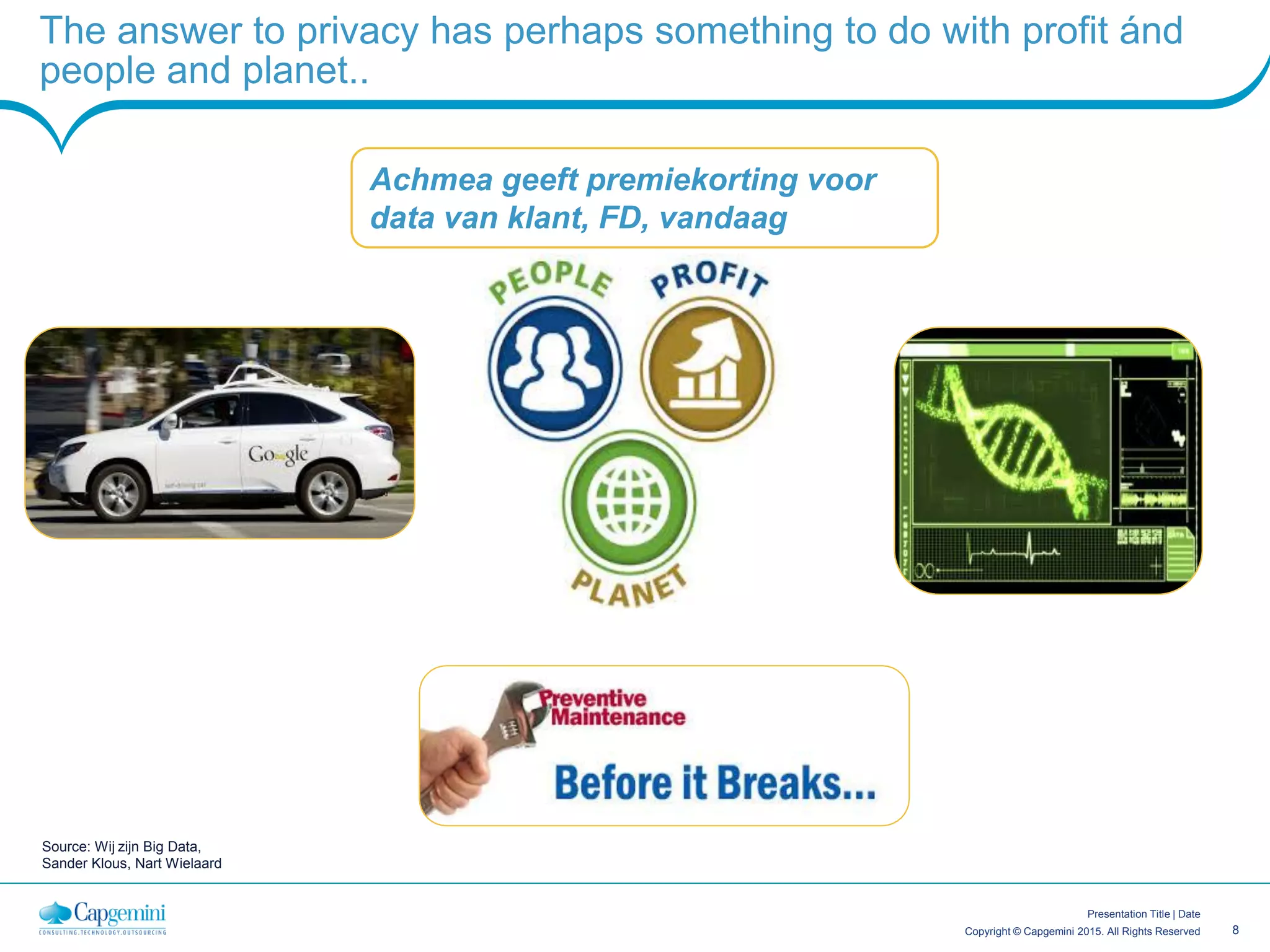 8Copyright © Capgemini 2015. All Rights Reserved
Presentation Title | Date
The answer to privacy has perhaps something to do with profit ánd
people and planet..
Source: Wij zijn Big Data,
Sander Klous, Nart Wielaard
Achmea geeft premiekorting voor
data van klant, FD, vandaag
 