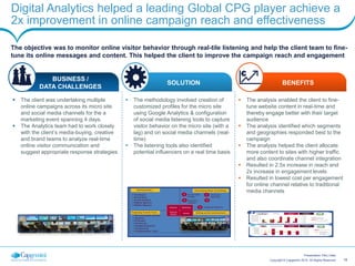 18Copyright © Capgemini 2015. All Rights Reserved
Presentation Title | Date
Digital Analytics helped a leading Global CPG player achieve a
2x improvement in online campaign reach and effectiveness
The objective was to monitor online visitor behavior through real-tile listening and help the client team to fine-
tune its online messages and content. This helped the client to improve the campaign reach and engagement
 The analysis enabled the client to fine-
tune website content in real-time and
thereby engage better with their target
audience
 The analysis identified which segments
and geographies responded best to the
campaign
 The analysis helped the client allocate
more content to sites with higher traffic
and also coordinate channel integration
 Resulted in 2.5x increase in reach and
2x increase in engagement levels
 Resulted in lowest cost per engagement
for online channel relative to traditional
media channels
 The client was undertaking multiple
online campaigns across its micro site
and social media channels for the a
marketing event spanning 4 days.
 The Analytics team had to work closely
with the client’s media-buying, creative
and brand teams to analyze real-time
online visitor communication and
suggest appropriate response strategies
 The methodology involved creation of
customized profiles for the micro site
using Google Analytics & configuration
of social media listening tools to capture
visitor behavior on the micro site (with a
lag) and on social media channels (real-
time)
 The listening tools also identified
potential influencers on a real time basis
BUSINESS /
DATA CHALLENGES
SOLUTION BENEFITS
 