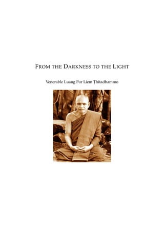 F ROM THE D ARKNESS TO THE L IGHT

   Venerable Luang Por Liem Thitadhammo
                            .
 