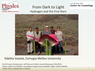 From Dark to Light Hydrogen and the First Stars 
Tabitha Voytek, Carnegie Mellon University 
1 
SCI-HI Project Collaborators: Jeff Peterson (CMU), Aravind Natarajan (CMU/Pitt) 
*Omar Lopez-Cruz (INAOE), Jose-Miguel Jauegui-Garcia (INAOE), Edgar Castillo (INAOE) 
*Other future collaborators in Mexico  