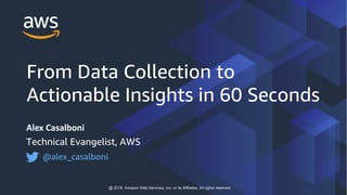 Alex Casalboni
Technical Evangelist, AWS
@alex_casalboni
@ 2018, Amazon Web Services, Inc. or its Affiliates. All rights reserved
From Data Collection to
Actionable Insights in 60 Seconds
 