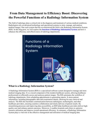 From Data Management to Efficiency Boost: Discovering
the Powerful Functions of a Radiology Information System
The field of radiology plays a critical role in the diagnosis and treatment of various medical conditions.
Radiologists rely on advanced technology and specialized systems to store, manage, and analyze
medical images. One such system that has revolutionized the field is the Radiology Information System
(RIS). In this blog post, we will explore the functions of Radiology Information System and how it
enhances the efficiency and effectiveness of radiology departments.
What is a Radiology Information System?
A Radiology Information System (RIS) is a specialized software system designed to manage and store
medical imaging data. It is a crucial component of the modern healthcare system, allowing healthcare
professionals to efficiently access and analyzes patient images. The RIS automates the workflow of
radiology departments, from scheduling appointments to generating reports. It stores patient
information, including demographic data and examination details, allowing for easy retrieval and
analysis. The RIS also facilitates communication between radiologists, technologists, and other
healthcare providers, ensuring seamless collaboration and timely delivery of patient results. By
streamlining processes and improving data accessibility, an RIS helps healthcare providers deliver high-
quality care and enhance patient outcomes. Moreover, it enables hospitals and clinics to optimize
resource utilization and improve overall operational efficiency. In summary, a Radiology Information
System plays a vital role in the effective management and utilization of medical imaging data.
 