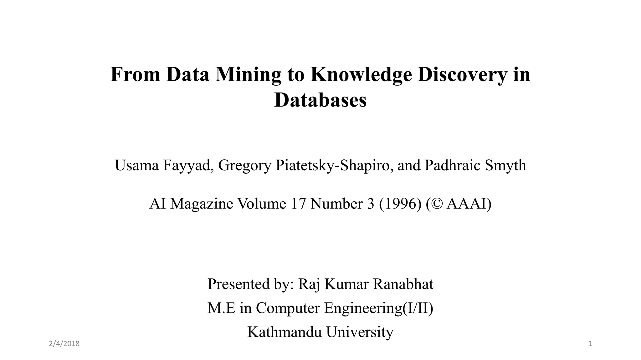 From Data Mining to Knowledge Discovery in
Databases
Usama Fayyad, Gregory Piatetsky-Shapiro, and Padhraic Smyth
AI Magazine Volume 17 Number 3 (1996) (© AAAI)
Presented by: Raj Kumar Ranabhat
M.E in Computer Engineering(I/II)
Kathmandu University
2/4/2018 1
 