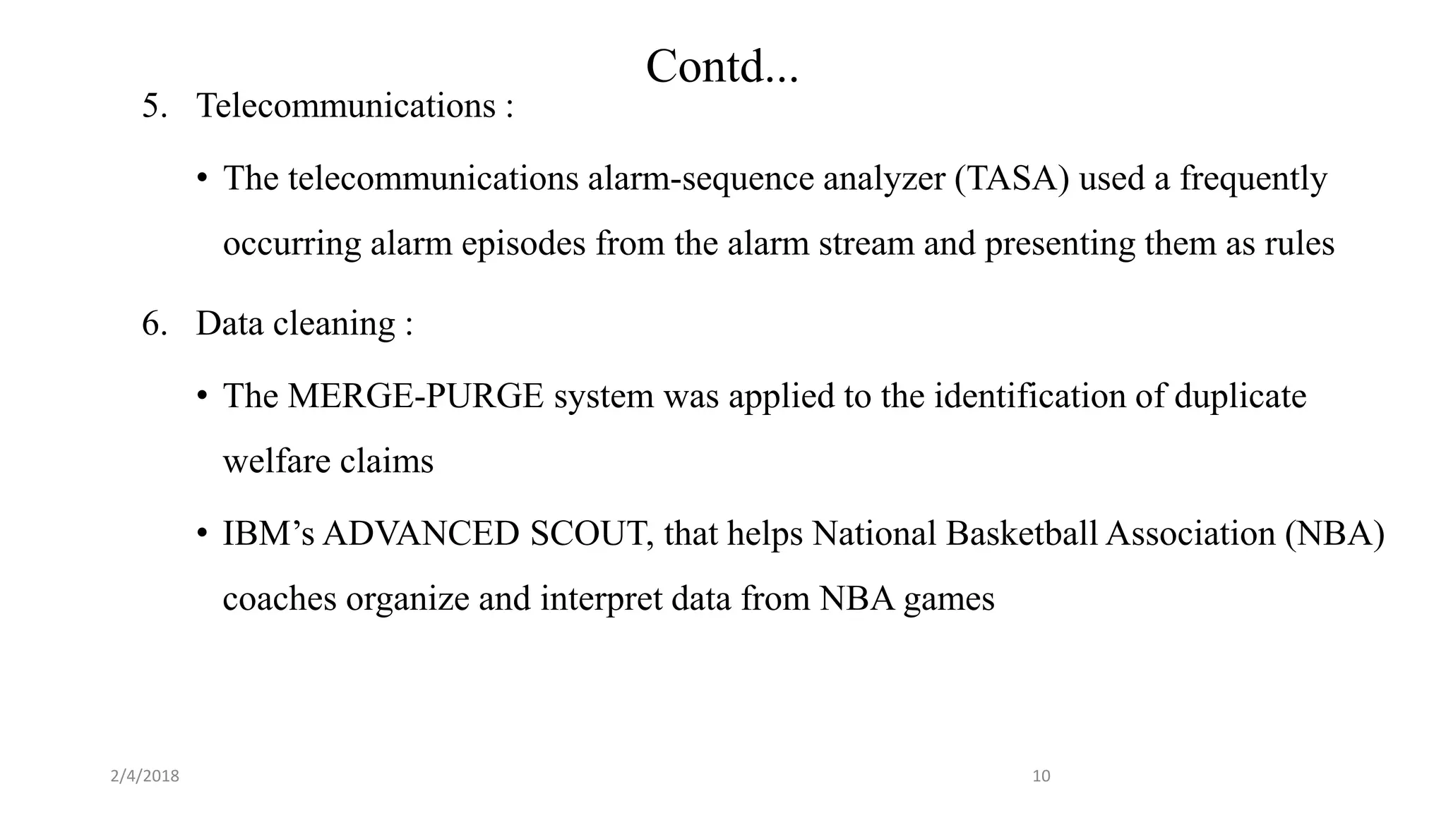 2/4/2018
Contd...
5. Telecommunications :
• The telecommunications alarm-sequence analyzer (TASA) used a frequently
occurring alarm episodes from the alarm stream and presenting them as rules
6. Data cleaning :
• The MERGE-PURGE system was applied to the identification of duplicate
welfare claims
• IBM’s ADVANCED SCOUT, that helps National Basketball Association (NBA)
coaches organize and interpret data from NBA games
10
 
