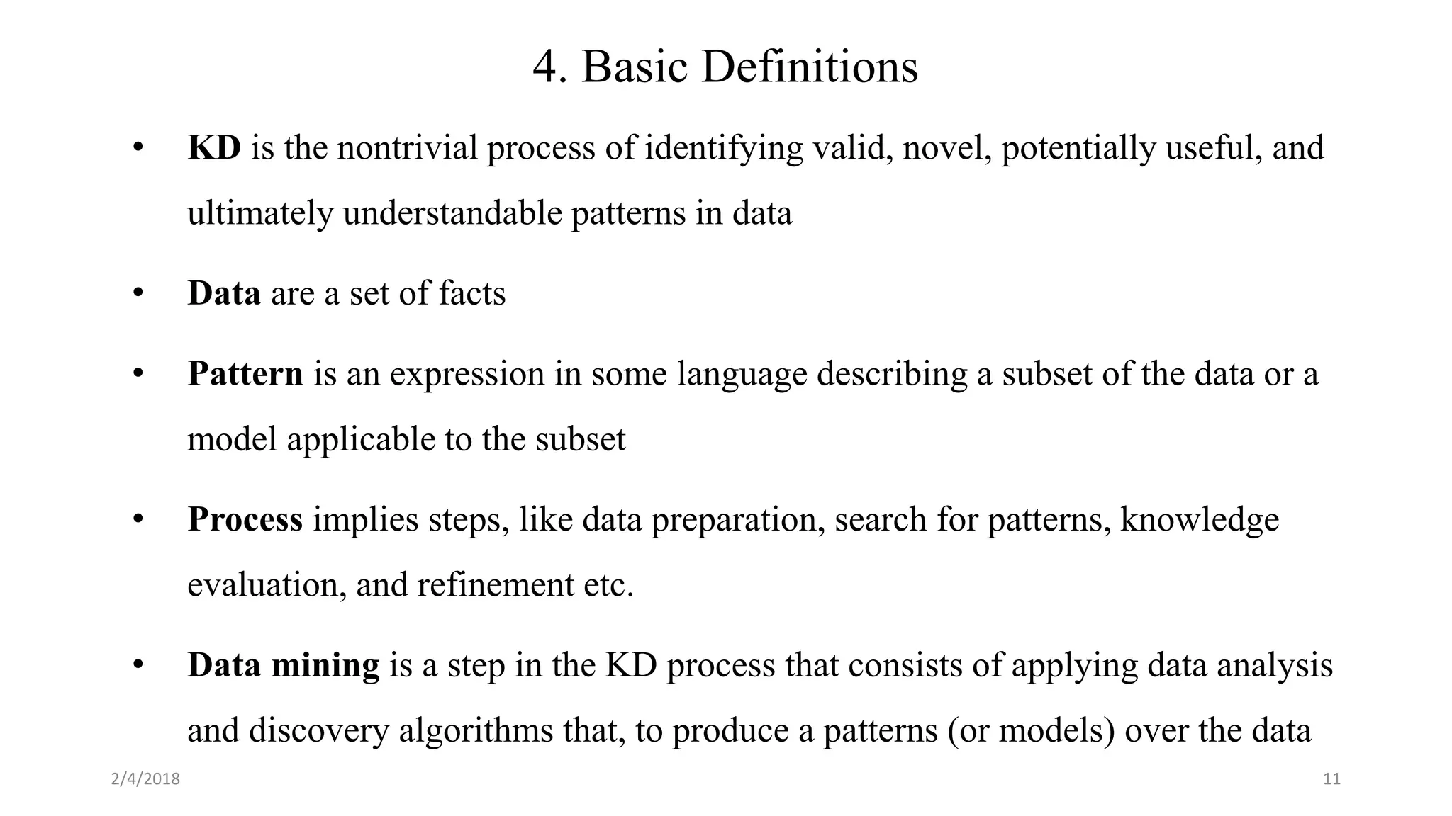 2/4/2018 11
4. Basic Definitions
• KD is the nontrivial process of identifying valid, novel, potentially useful, and
ultimately understandable patterns in data
• Data are a set of facts
• Pattern is an expression in some language describing a subset of the data or a
model applicable to the subset
• Process implies steps, like data preparation, search for patterns, knowledge
evaluation, and refinement etc.
• Data mining is a step in the KD process that consists of applying data analysis
and discovery algorithms that, to produce a patterns (or models) over the data
 