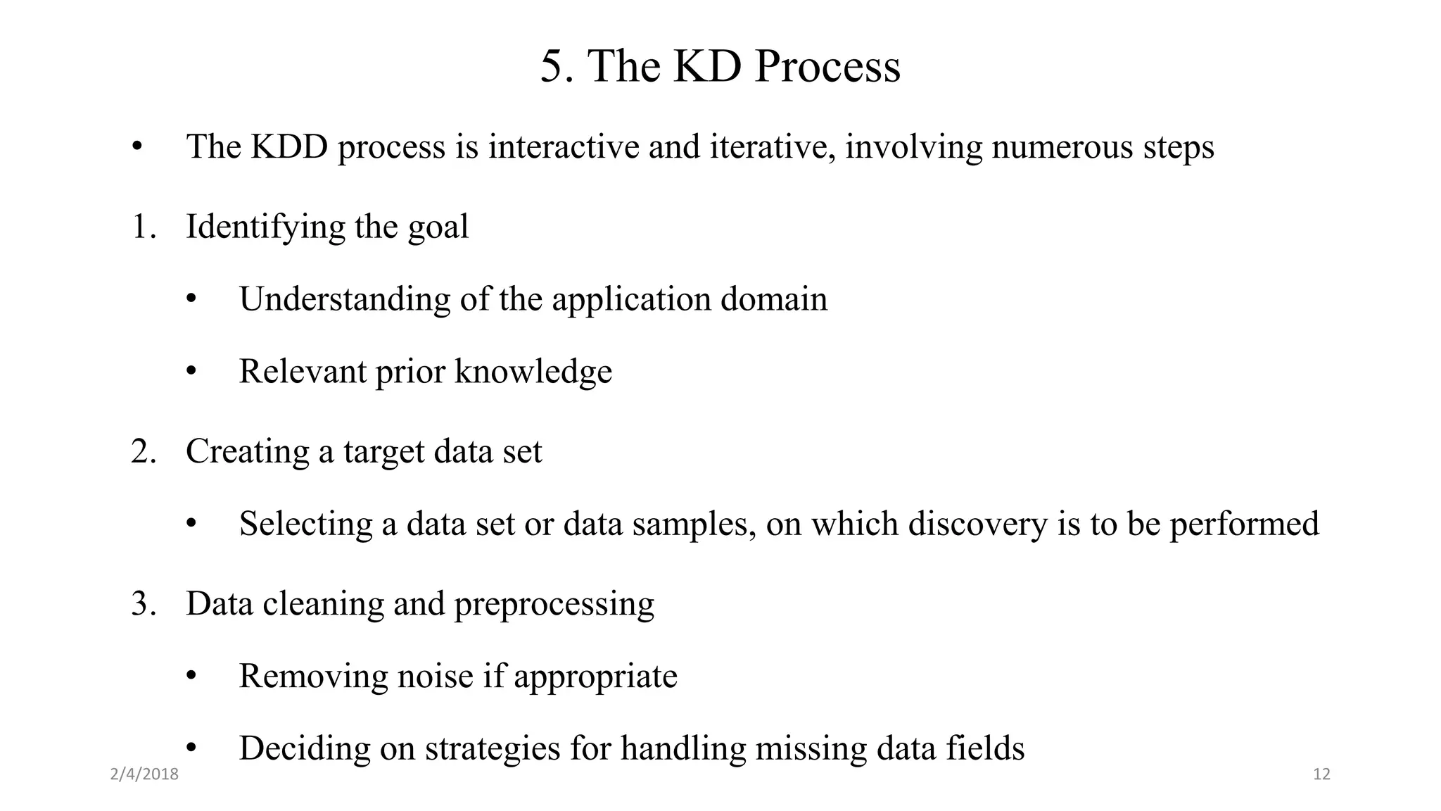 2/4/2018 12
5. The KD Process
• The KDD process is interactive and iterative, involving numerous steps
1. Identifying the goal
• Understanding of the application domain
• Relevant prior knowledge
2. Creating a target data set
• Selecting a data set or data samples, on which discovery is to be performed
3. Data cleaning and preprocessing
• Removing noise if appropriate
• Deciding on strategies for handling missing data fields
 