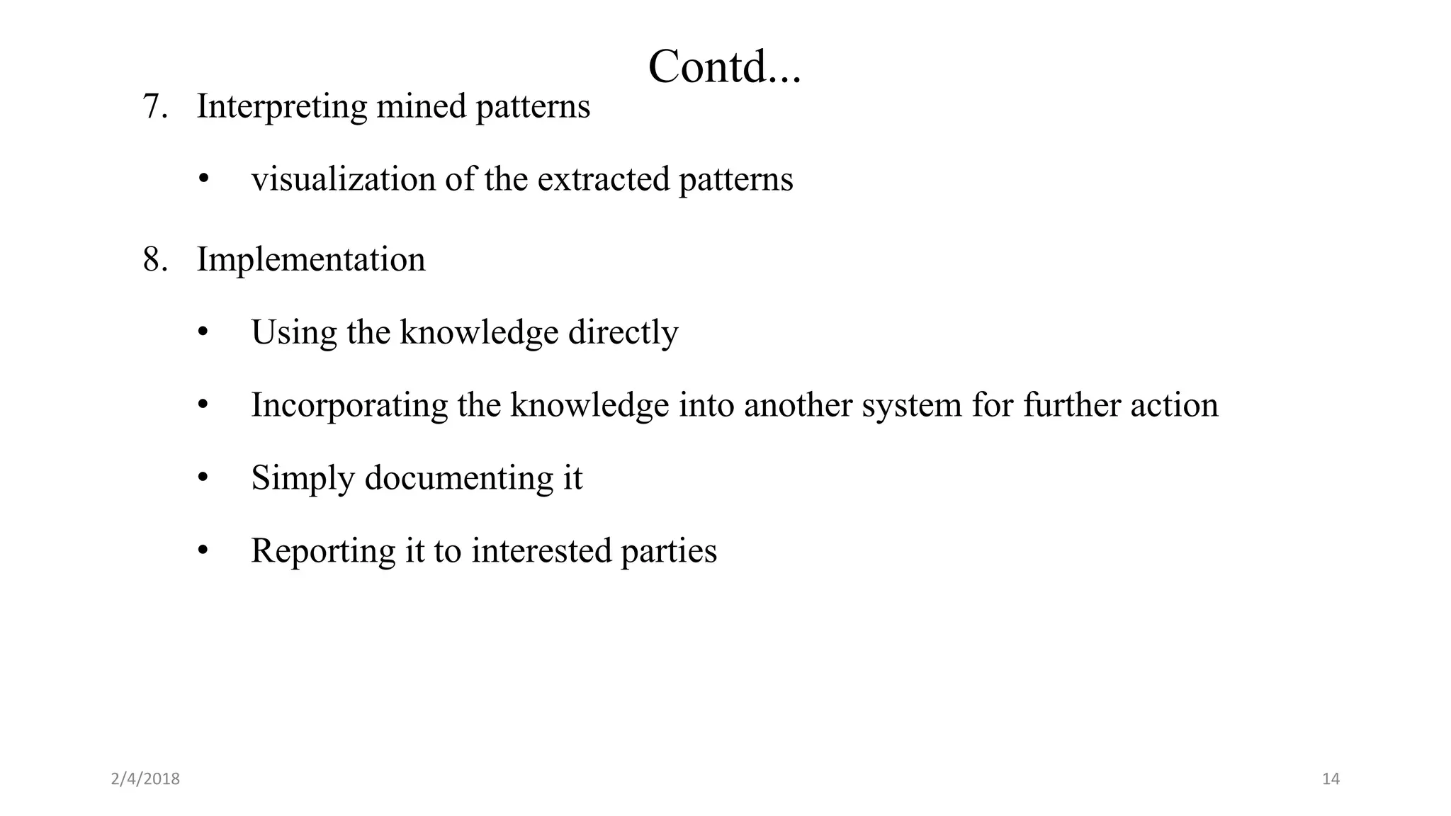2/4/2018
Contd...
7. Interpreting mined patterns
• visualization of the extracted patterns
8. Implementation
• Using the knowledge directly
• Incorporating the knowledge into another system for further action
• Simply documenting it
• Reporting it to interested parties
14
 