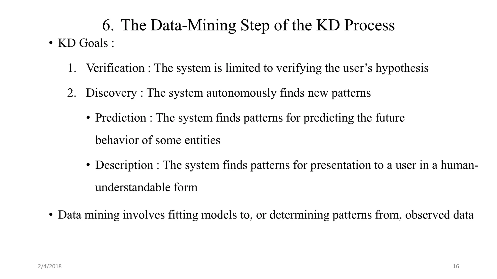 6. The Data-Mining Step of the KD Process
• KD Goals :
1. Verification : The system is limited to verifying the user’s hypothesis
2. Discovery : The system autonomously finds new patterns
• Prediction : The system finds patterns for predicting the future
behavior of some entities
• Description : The system finds patterns for presentation to a user in a human-
understandable form
• Data mining involves fitting models to, or determining patterns from, observed data
2/4/2018 16
 