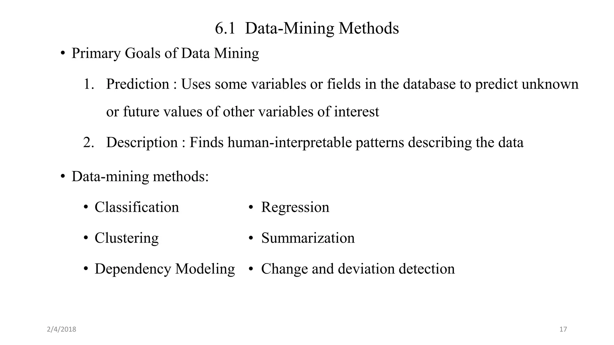 6.1 Data-Mining Methods
• Primary Goals of Data Mining
1. Prediction : Uses some variables or fields in the database to predict unknown
or future values of other variables of interest
2. Description : Finds human-interpretable patterns describing the data
• Data-mining methods:
• Classification • Regression
• Clustering • Summarization
• Dependency Modeling • Change and deviation detection
2/4/2018 17
 
