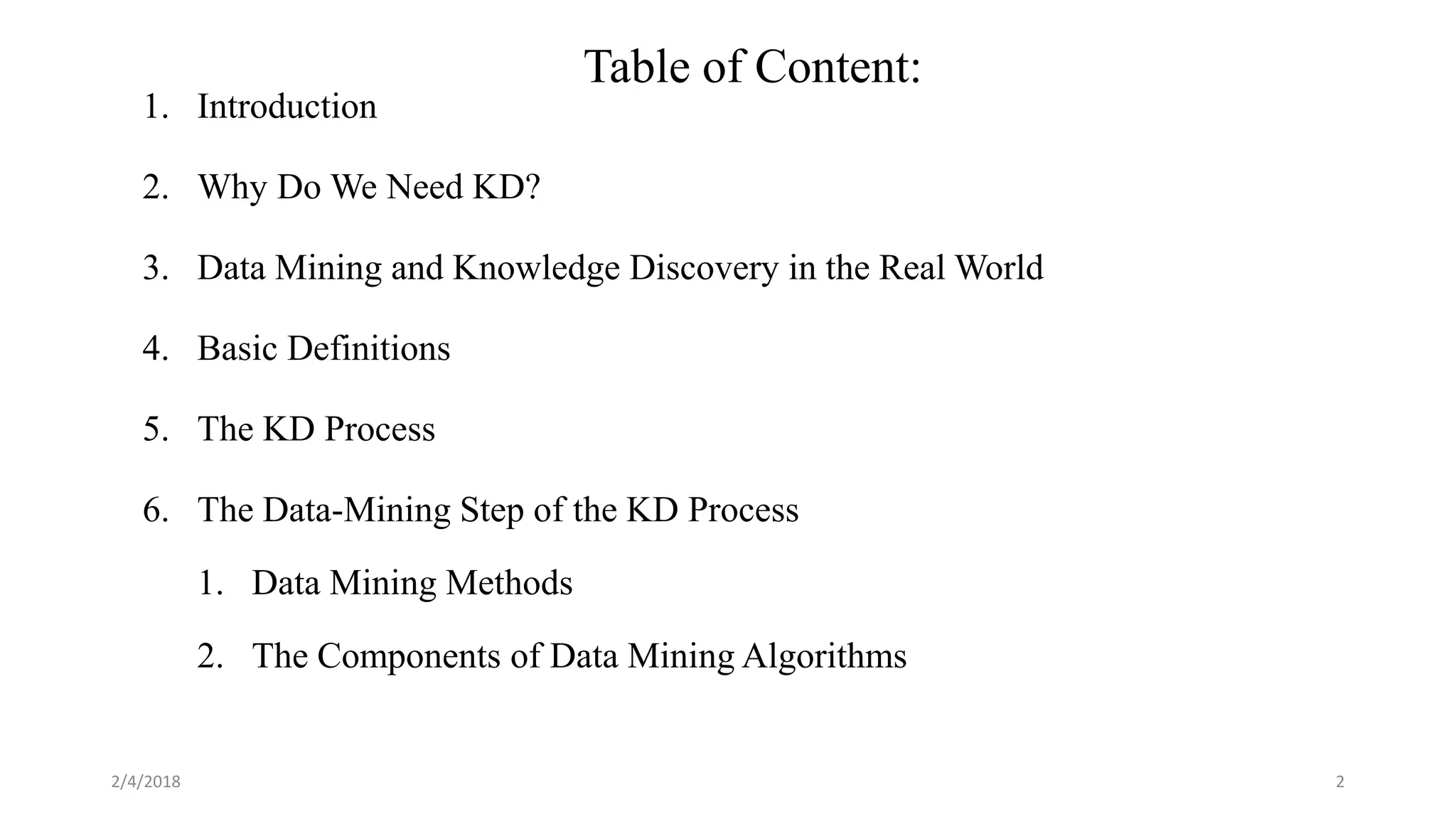 Table of Content:
1. Introduction
2. Why Do We Need KD?
3. Data Mining and Knowledge Discovery in the Real World
4. Basic Definitions
5. The KD Process
6. The Data-Mining Step of the KD Process
1. Data Mining Methods
2. The Components of Data Mining Algorithms
2/4/2018 2
 