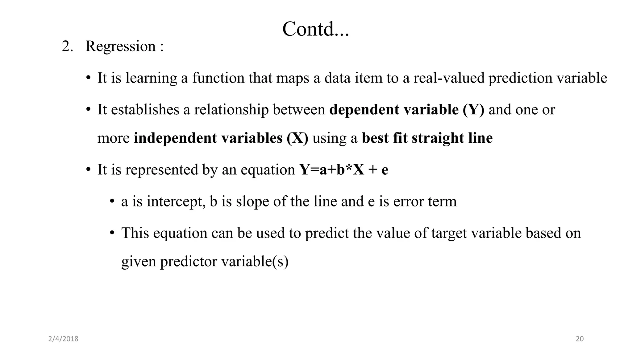2/4/2018
Contd...
20
2. Regression :
• It is learning a function that maps a data item to a real-valued prediction variable
• It establishes a relationship between dependent variable (Y) and one or
more independent variables (X) using a best fit straight line
• It is represented by an equation Y=a+b*X + e
• a is intercept, b is slope of the line and e is error term
• This equation can be used to predict the value of target variable based on
given predictor variable(s)
 