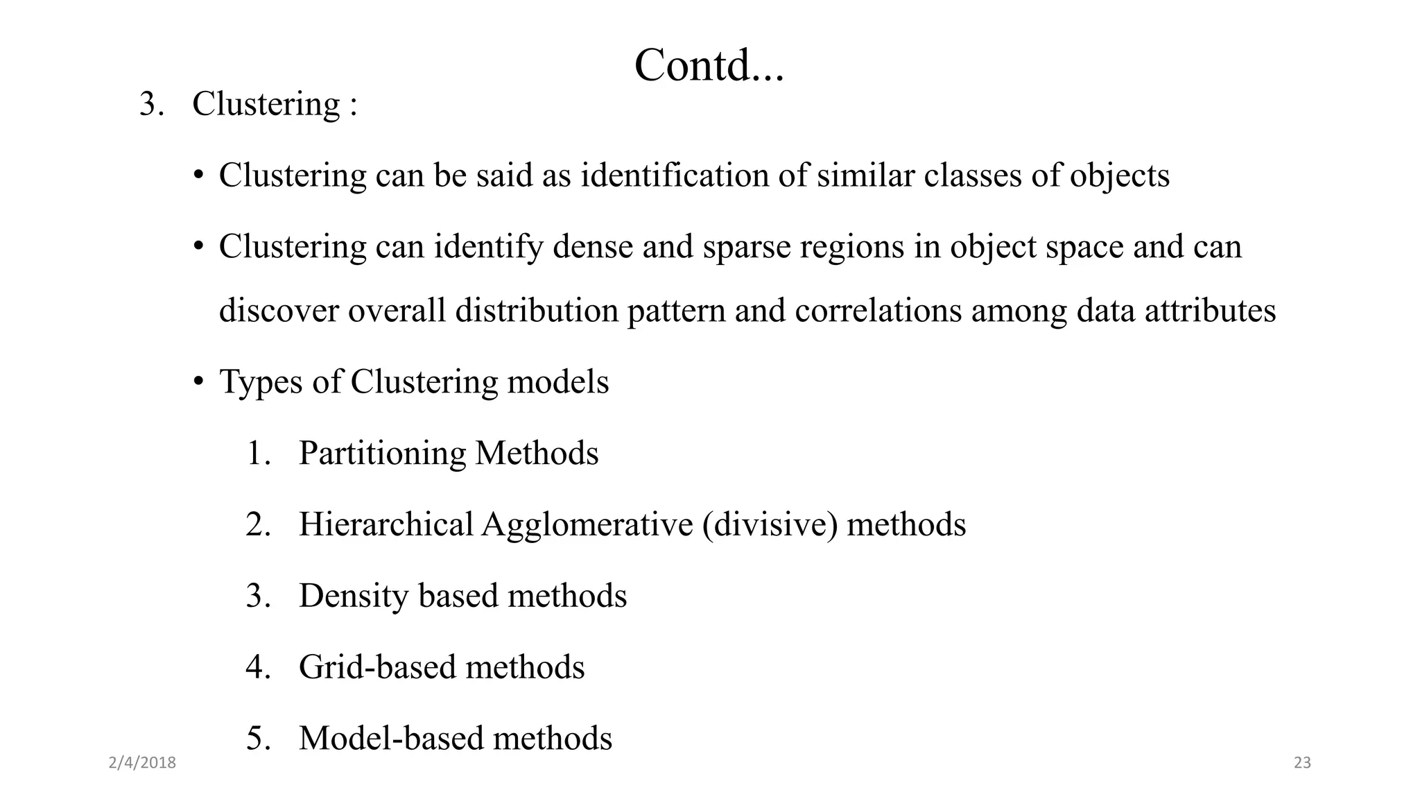 2/4/2018
Contd...
23
3. Clustering :
• Clustering can be said as identification of similar classes of objects
• Clustering can identify dense and sparse regions in object space and can
discover overall distribution pattern and correlations among data attributes
• Types of Clustering models
1. Partitioning Methods
2. Hierarchical Agglomerative (divisive) methods
3. Density based methods
4. Grid-based methods
5. Model-based methods
 