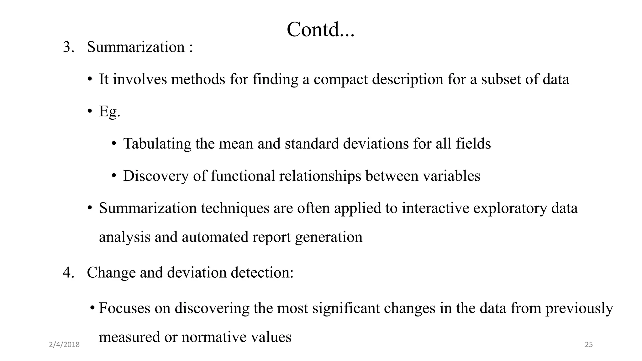 2/4/2018
Contd...
25
3. Summarization :
• It involves methods for finding a compact description for a subset of data
• Eg.
• Tabulating the mean and standard deviations for all fields
• Discovery of functional relationships between variables
• Summarization techniques are often applied to interactive exploratory data
analysis and automated report generation
4. Change and deviation detection:
• Focuses on discovering the most significant changes in the data from previously
measured or normative values
 