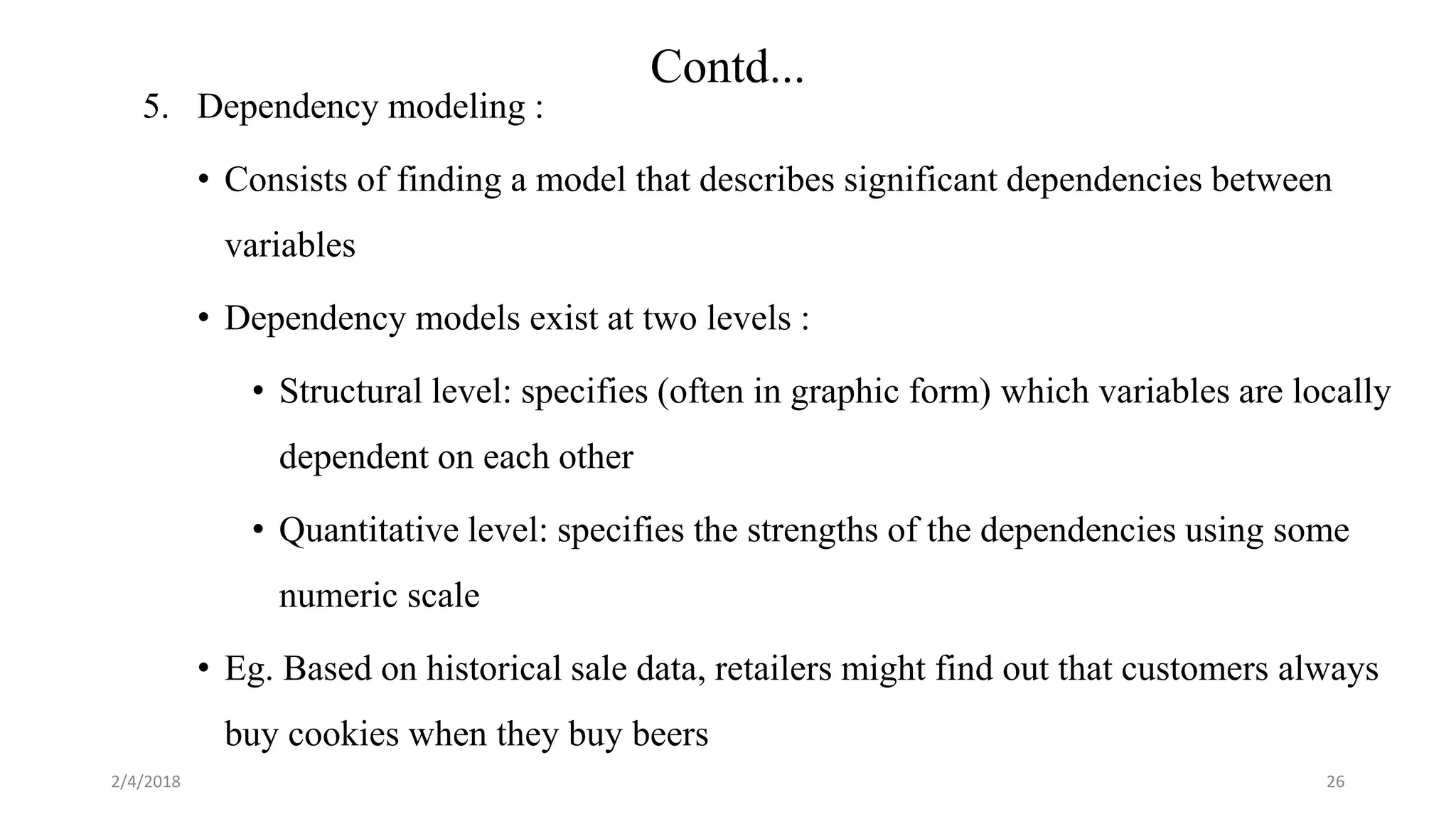 2/4/2018
Contd...
26
5. Dependency modeling :
• Consists of finding a model that describes significant dependencies between
variables
• Dependency models exist at two levels :
• Structural level: specifies (often in graphic form) which variables are locally
dependent on each other
• Quantitative level: specifies the strengths of the dependencies using some
numeric scale
• Eg. Based on historical sale data, retailers might find out that customers always
buy cookies when they buy beers
 