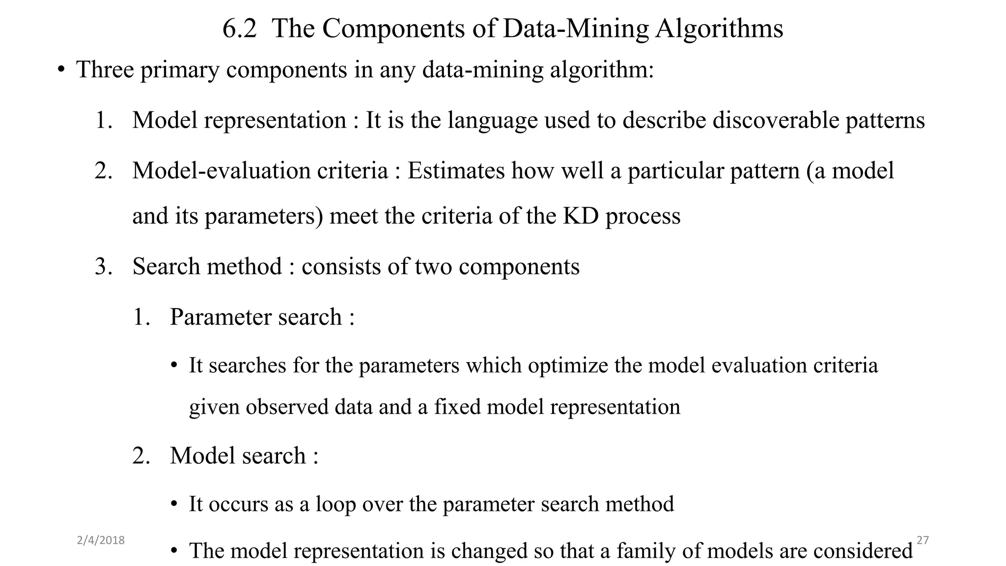 6.2 The Components of Data-Mining Algorithms
• Three primary components in any data-mining algorithm:
1. Model representation : It is the language used to describe discoverable patterns
2. Model-evaluation criteria : Estimates how well a particular pattern (a model
and its parameters) meet the criteria of the KD process
3. Search method : consists of two components
1. Parameter search :
• It searches for the parameters which optimize the model evaluation criteria
given observed data and a fixed model representation
2. Model search :
• It occurs as a loop over the parameter search method
• The model representation is changed so that a family of models are considered
2/4/2018 27
 