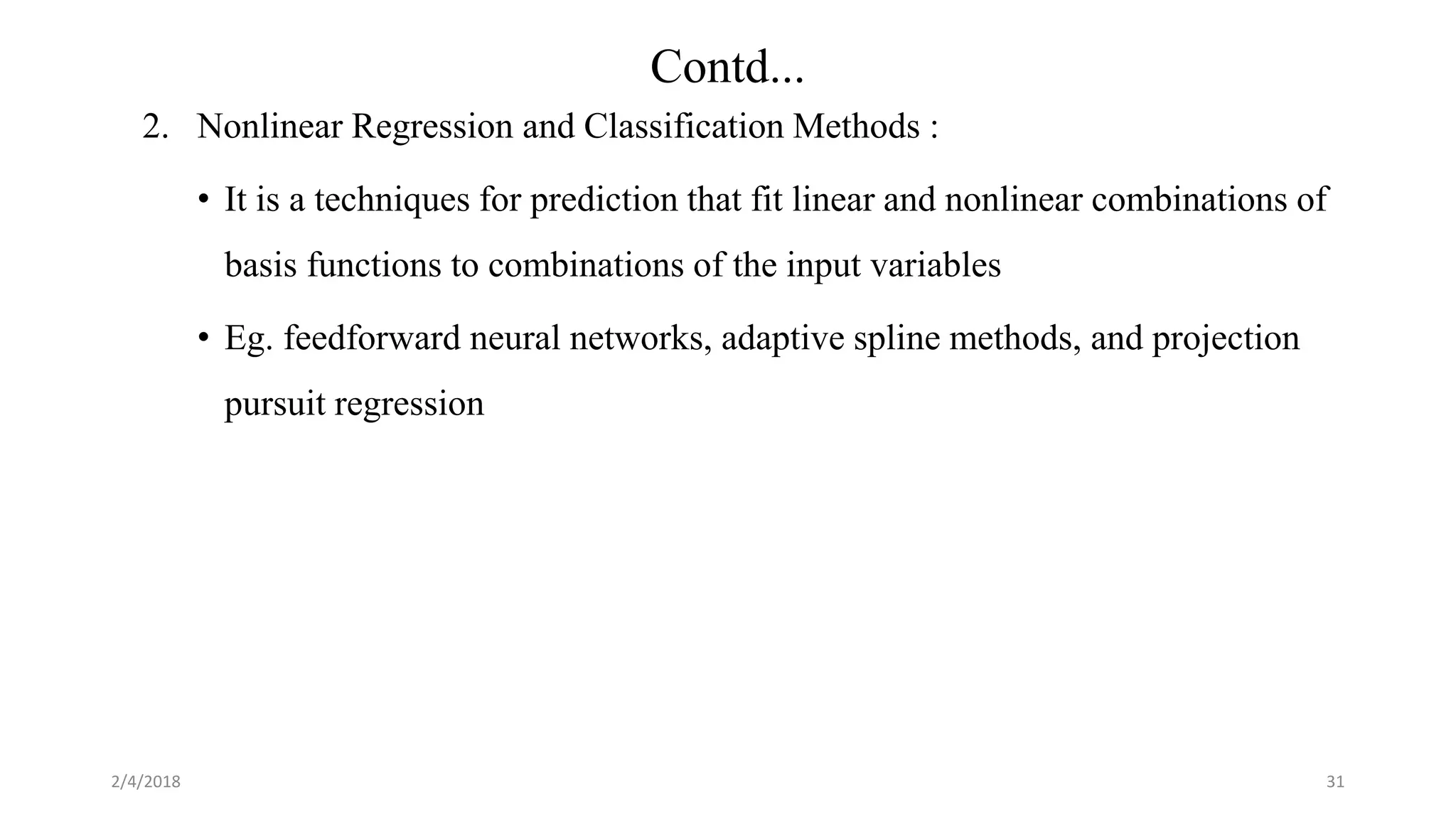 2. Nonlinear Regression and Classification Methods :
• It is a techniques for prediction that fit linear and nonlinear combinations of
basis functions to combinations of the input variables
• Eg. feedforward neural networks, adaptive spline methods, and projection
pursuit regression
2/4/2018 31
Contd...
 