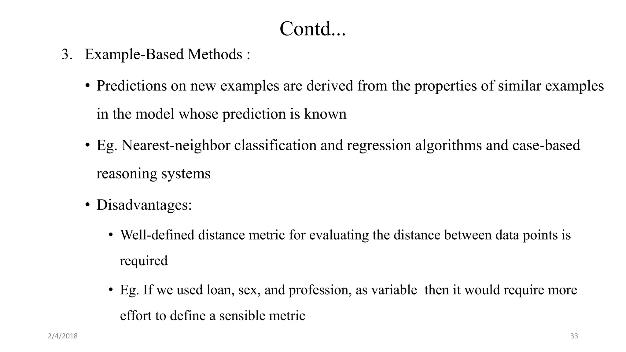 3. Example-Based Methods :
• Predictions on new examples are derived from the properties of similar examples
in the model whose prediction is known
• Eg. Nearest-neighbor classification and regression algorithms and case-based
reasoning systems
• Disadvantages:
• Well-defined distance metric for evaluating the distance between data points is
required
• Eg. If we used loan, sex, and profession, as variable then it would require more
effort to define a sensible metric
2/4/2018 33
Contd...
 