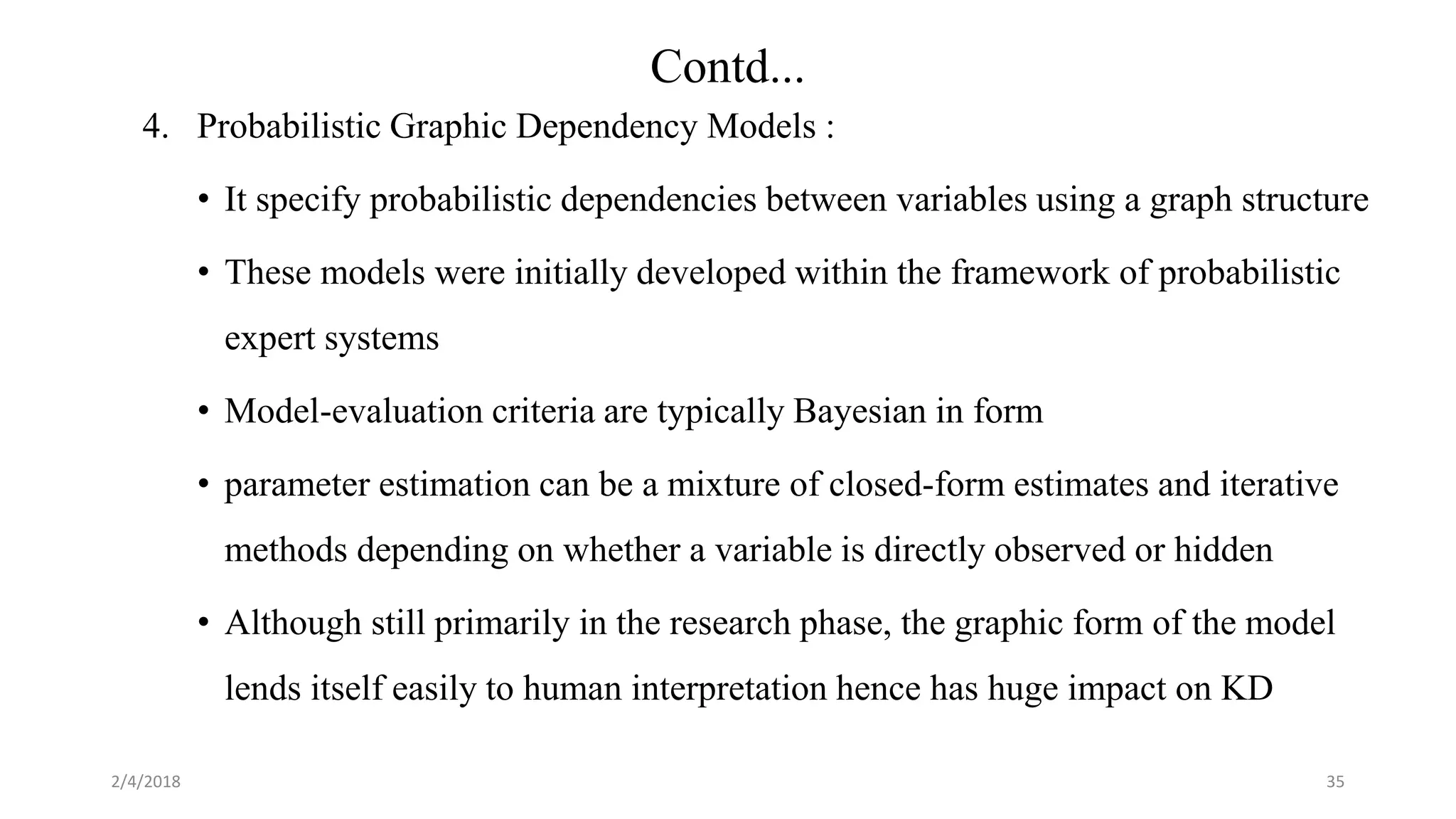 4. Probabilistic Graphic Dependency Models :
• It specify probabilistic dependencies between variables using a graph structure
• These models were initially developed within the framework of probabilistic
expert systems
• Model-evaluation criteria are typically Bayesian in form
• parameter estimation can be a mixture of closed-form estimates and iterative
methods depending on whether a variable is directly observed or hidden
• Although still primarily in the research phase, the graphic form of the model
lends itself easily to human interpretation hence has huge impact on KD
2/4/2018 35
Contd...
 