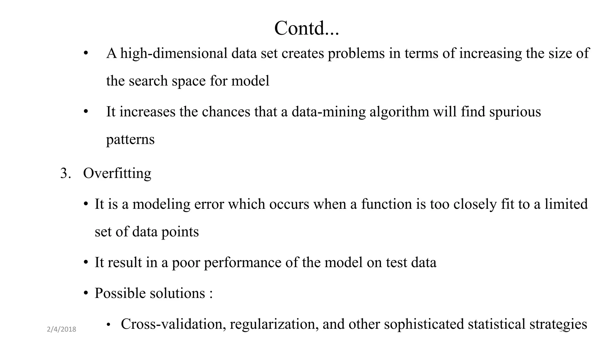 • A high-dimensional data set creates problems in terms of increasing the size of
the search space for model
• It increases the chances that a data-mining algorithm will find spurious
patterns
3. Overfitting
• It is a modeling error which occurs when a function is too closely fit to a limited
set of data points
• It result in a poor performance of the model on test data
• Possible solutions :
• Cross-validation, regularization, and other sophisticated statistical strategies2/4/2018 37
Contd...
 
