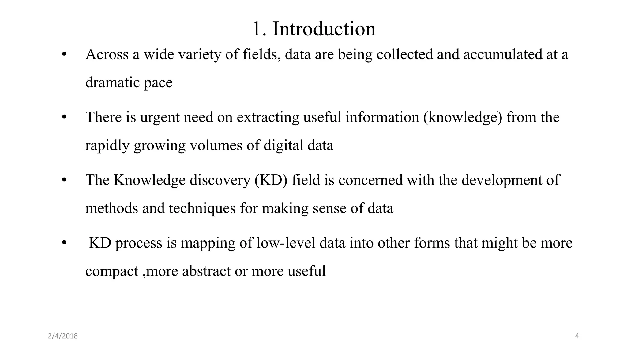 1. Introduction
• Across a wide variety of fields, data are being collected and accumulated at a
dramatic pace
• There is urgent need on extracting useful information (knowledge) from the
rapidly growing volumes of digital data
• The Knowledge discovery (KD) field is concerned with the development of
methods and techniques for making sense of data
• KD process is mapping of low-level data into other forms that might be more
compact ,more abstract or more useful
2/4/2018 4
 