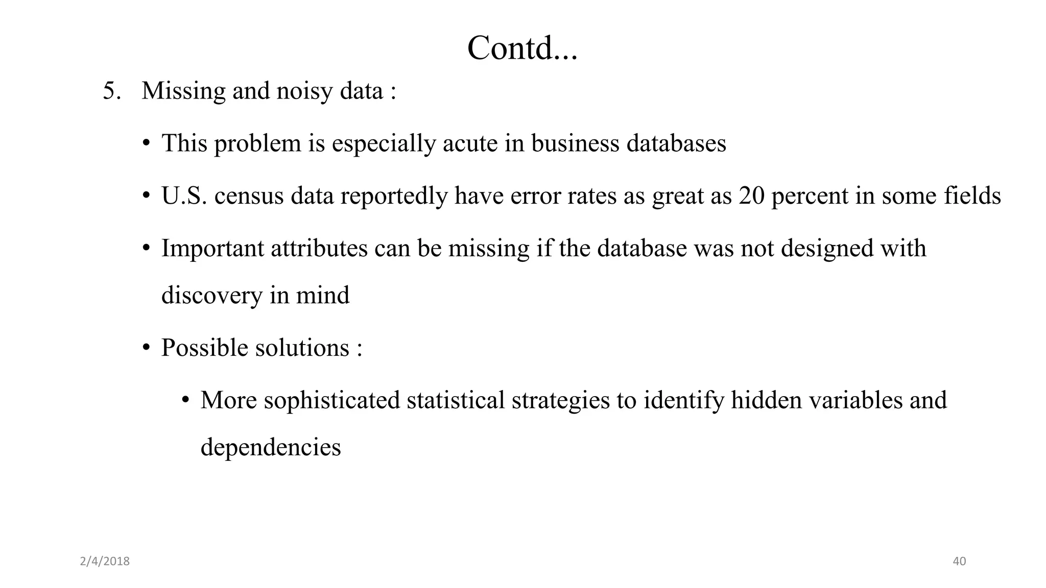 5. Missing and noisy data :
• This problem is especially acute in business databases
• U.S. census data reportedly have error rates as great as 20 percent in some fields
• Important attributes can be missing if the database was not designed with
discovery in mind
• Possible solutions :
• More sophisticated statistical strategies to identify hidden variables and
dependencies
2/4/2018 40
Contd...
 