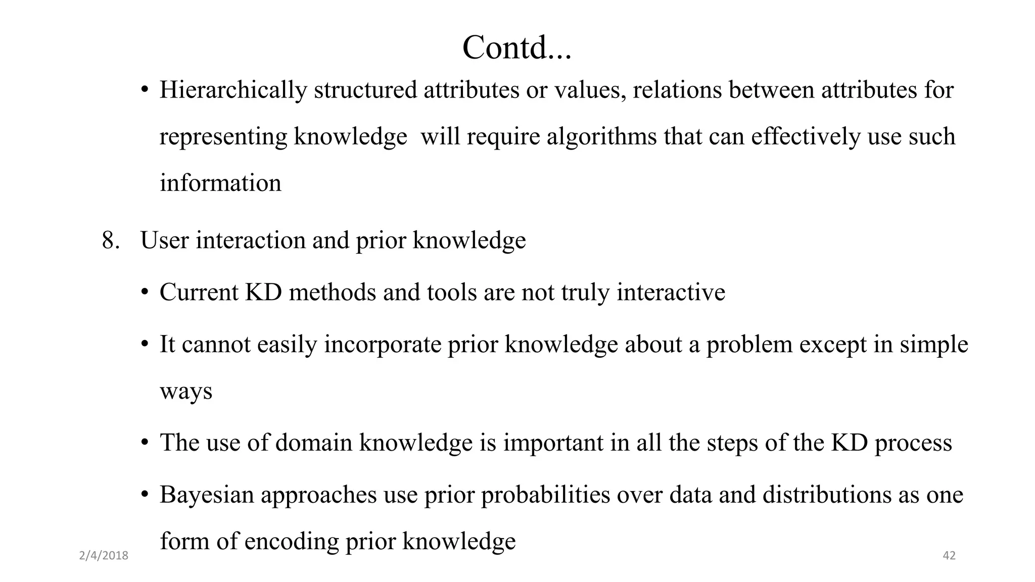 2/4/2018
• Hierarchically structured attributes or values, relations between attributes for
representing knowledge will require algorithms that can effectively use such
information
8. User interaction and prior knowledge
• Current KD methods and tools are not truly interactive
• It cannot easily incorporate prior knowledge about a problem except in simple
ways
• The use of domain knowledge is important in all the steps of the KD process
• Bayesian approaches use prior probabilities over data and distributions as one
form of encoding prior knowledge 42
Contd...
 