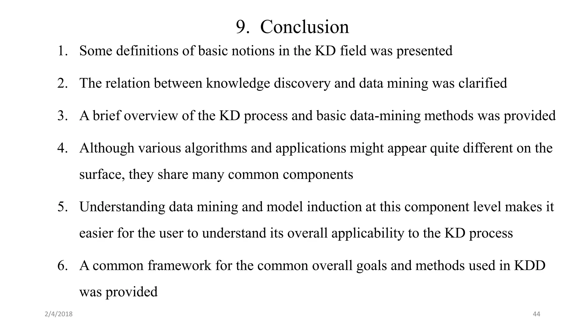 9. Conclusion
1. Some definitions of basic notions in the KD field was presented
2. The relation between knowledge discovery and data mining was clarified
3. A brief overview of the KD process and basic data-mining methods was provided
4. Although various algorithms and applications might appear quite different on the
surface, they share many common components
5. Understanding data mining and model induction at this component level makes it
easier for the user to understand its overall applicability to the KD process
6. A common framework for the common overall goals and methods used in KDD
was provided
2/4/2018 44
 