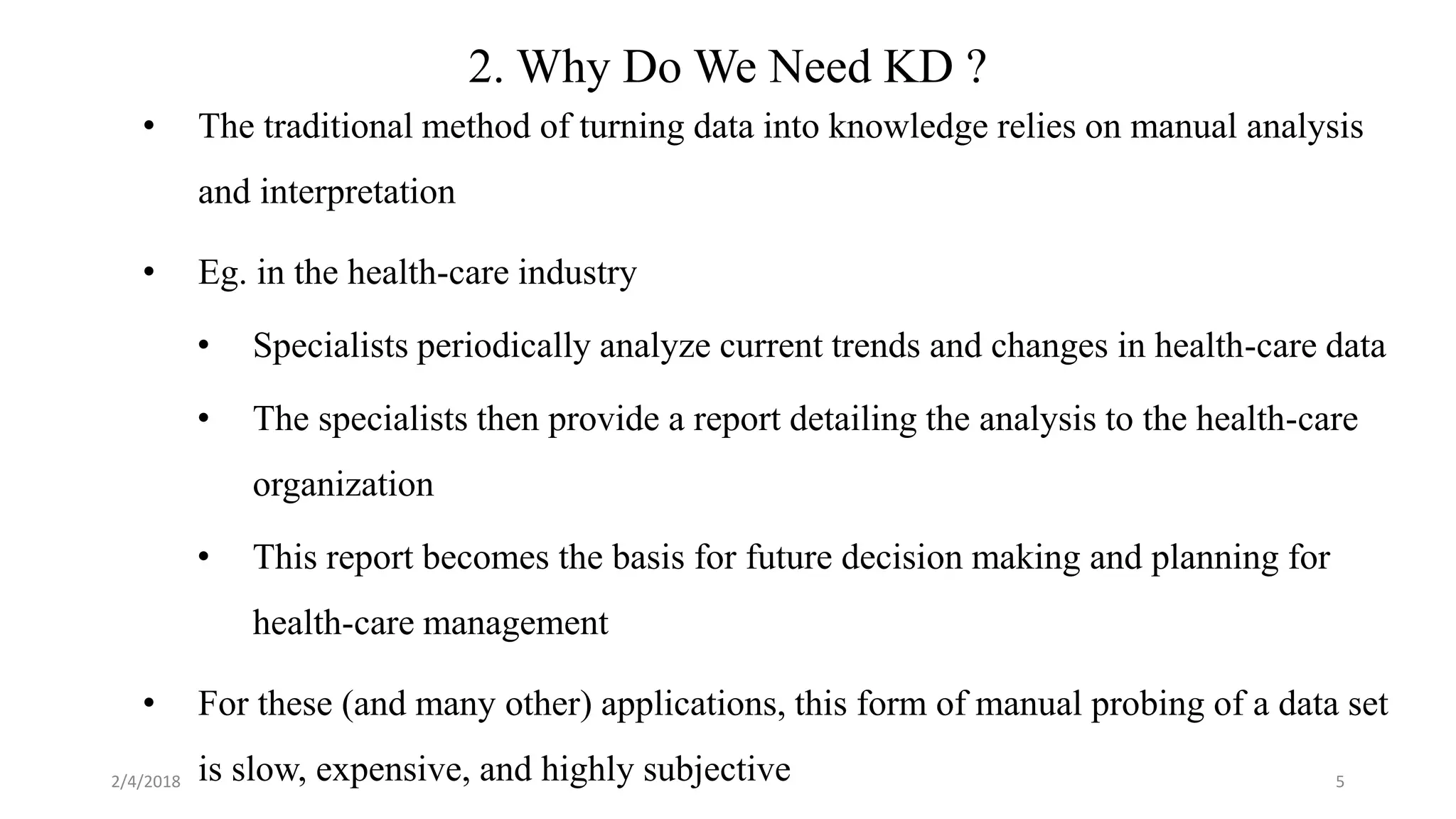 5
2. Why Do We Need KD ?
• The traditional method of turning data into knowledge relies on manual analysis
and interpretation
• Eg. in the health-care industry
• Specialists periodically analyze current trends and changes in health-care data
• The specialists then provide a report detailing the analysis to the health-care
organization
• This report becomes the basis for future decision making and planning for
health-care management
• For these (and many other) applications, this form of manual probing of a data set
is slow, expensive, and highly subjective2/4/2018
 